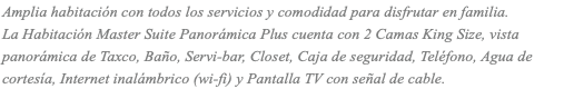 Amplia habitación con todos los servicios y comodidad para disfrutar en familia. La Habitación Master Suite Panorámica Plus cuenta con 2 Camas King Size, vista panorámica de Taxco, Baño, Servi-bar, Closet, Caja de seguridad, Teléfono, Agua de cortesía, Internet inalámbrico (wi-fi) y Pantalla TV con señal de cable.