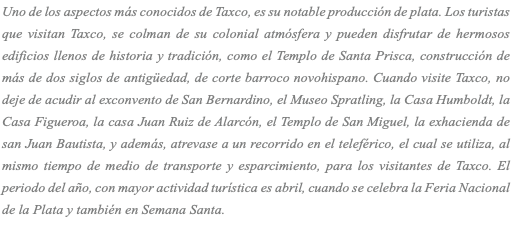 Uno de los aspectos más conocidos de Taxco, es su notable producción de plata. Los turistas que visitan Taxco, se colman de su colonial atmósfera y pueden disfrutar de hermosos edificios llenos de historia y tradición, como el Templo de Santa Prisca, construcción de más de dos siglos de antigüedad, de corte barroco novohispano. Cuando visite Taxco, no deje de acudir al exconvento de San Bernardino, el Museo Spratling, la Casa Humboldt, la Casa Figueroa, la casa Juan Ruiz de Alarcón, el Templo de San Miguel, la exhacienda de san Juan Bautista, y además, atrevase a un recorrido en el teleférico, el cual se utiliza, al mismo tiempo de medio de transporte y esparcimiento, para los visitantes de Taxco. El periodo del año, con mayor actividad turística es abril, cuando se celebra la Feria Nacional de la Plata y también en Semana Santa. 